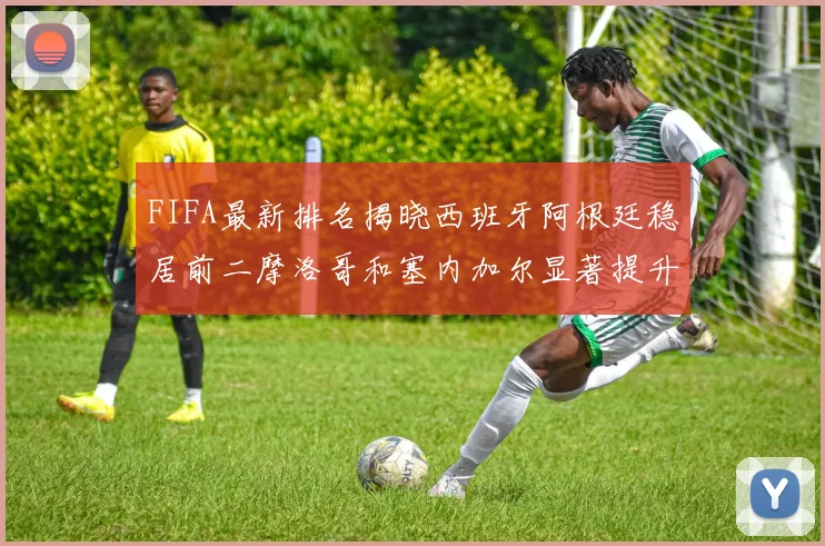 FIFA最新排名揭晓西班牙阿根廷稳居前二摩洛哥和塞内加尔显著提升