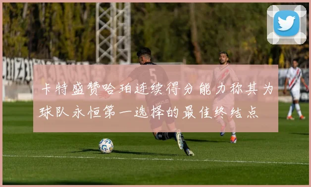 卡特盛赞哈珀连续得分能力称其为球队永恒第一选择的最佳终结点
