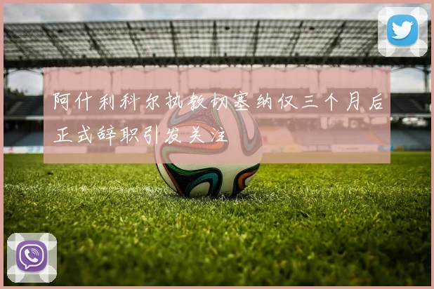 阿什利科尔执教切塞纳仅三个月后正式辞职引发关注