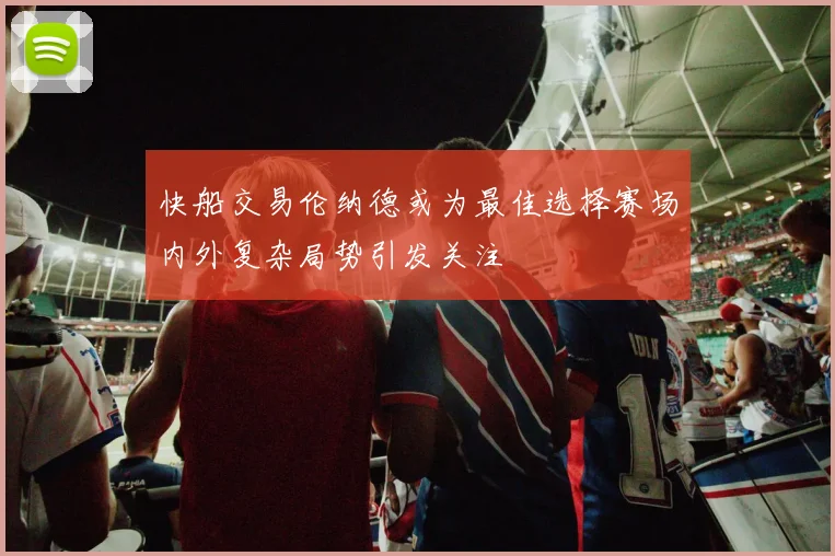 快船交易伦纳德或为最佳选择赛场内外复杂局势引发关注
