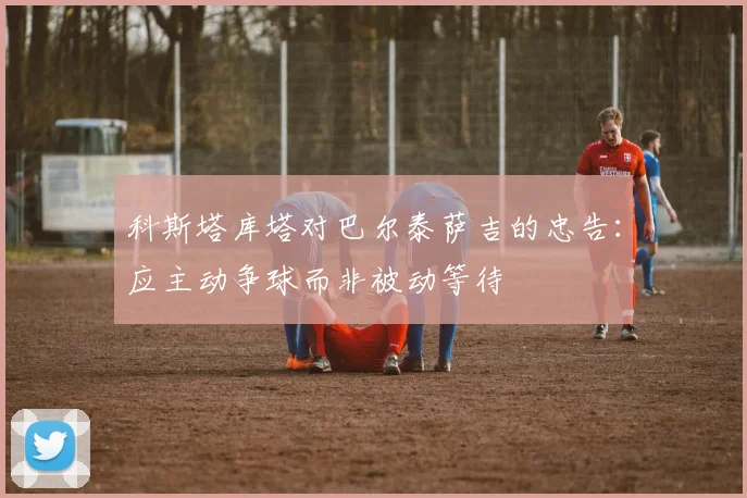 科斯塔库塔对巴尔泰萨吉的忠告：应主动争球而非被动等待