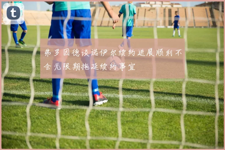 弗罗因德谈诺伊尔续约进展顺利不会无限期拖延续约事宜