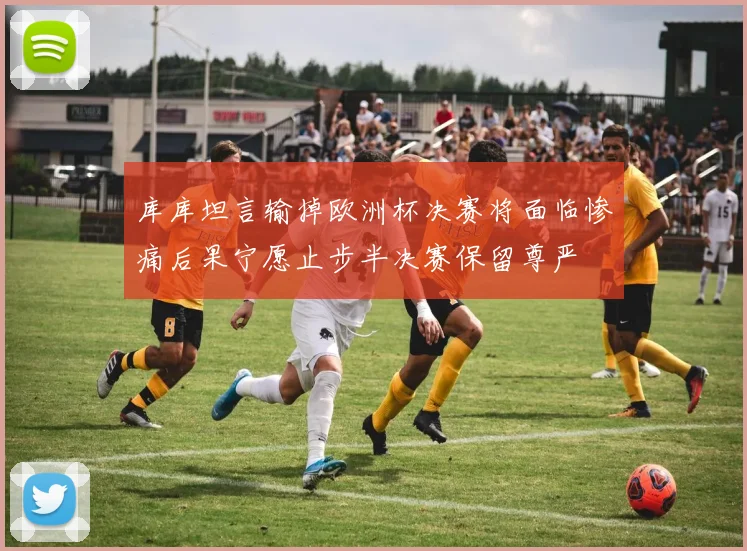 库库坦言输掉欧洲杯决赛将面临惨痛后果宁愿止步半决赛保留尊严