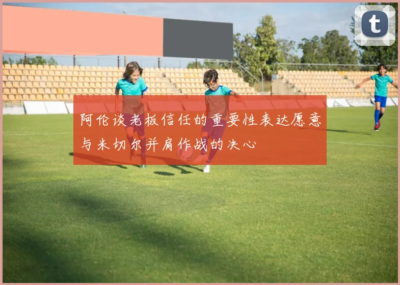 阿伦谈老板信任的重要性表达愿意与米切尔并肩作战的决心
