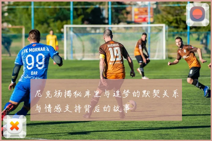 尼克杨揭秘库里与追梦的默契关系与情感支持背后的故事