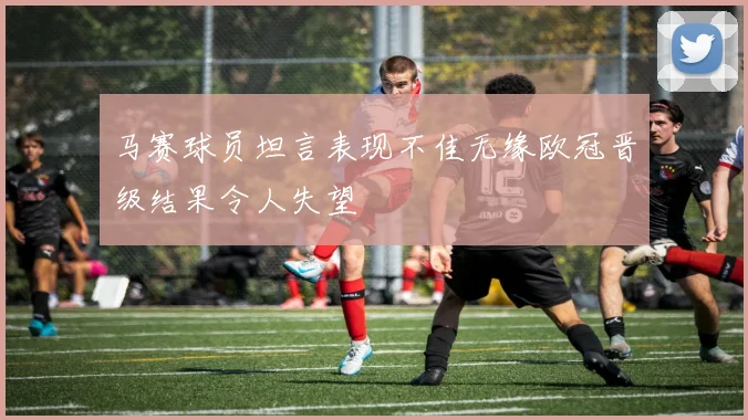 马赛球员坦言表现不佳无缘欧冠晋级结果令人失望