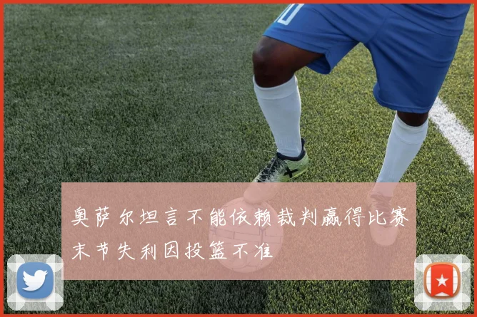 奥萨尔坦言不能依赖裁判赢得比赛末节失利因投篮不准