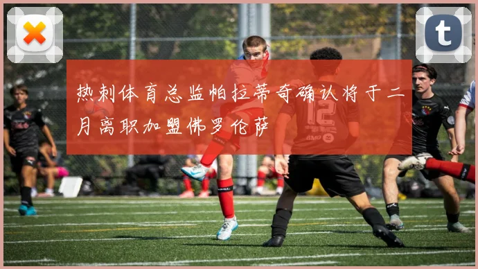 热刺体育总监帕拉蒂奇确认将于二月离职加盟佛罗伦萨