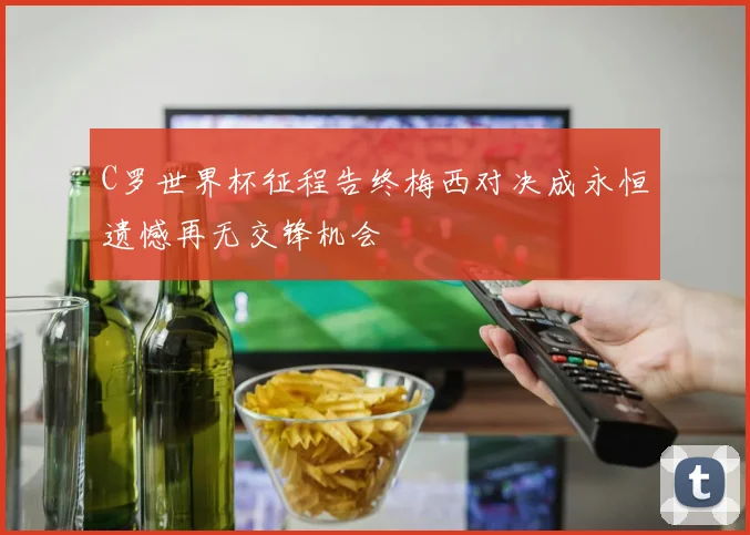 C罗世界杯征程告终梅西对决成永恒遗憾再无交锋机会