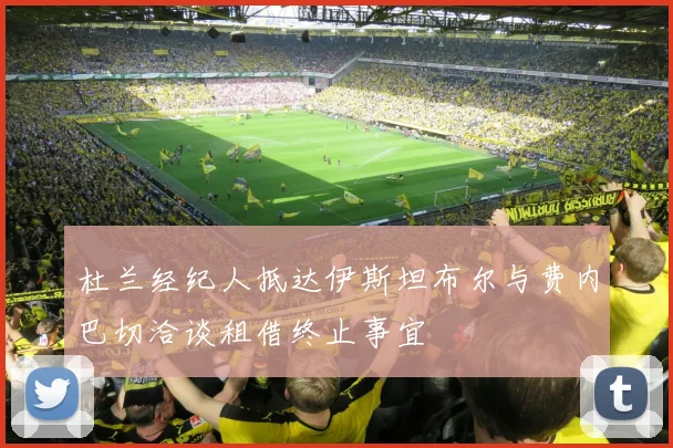 杜兰经纪人抵达伊斯坦布尔与费内巴切洽谈租借终止事宜