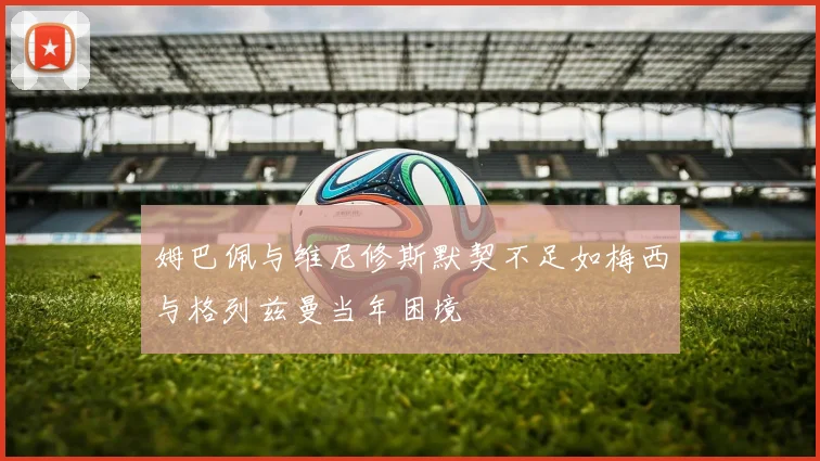 姆巴佩与维尼修斯默契不足如梅西与格列兹曼当年困境