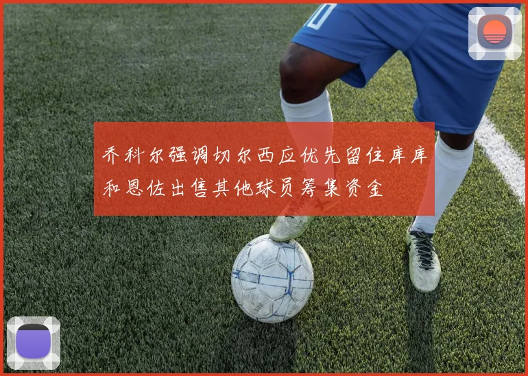乔科尔强调切尔西应优先留住库库和恩佐出售其他球员筹集资金