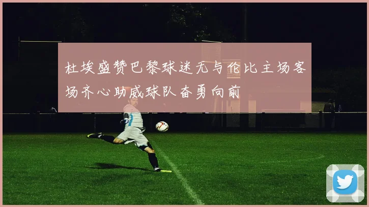 杜埃盛赞巴黎球迷无与伦比主场客场齐心助威球队奋勇向前