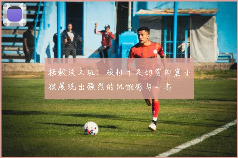 杨毅谈文班：狼性十足的贫民窟小孩展现出强烈的饥饿感与斗志