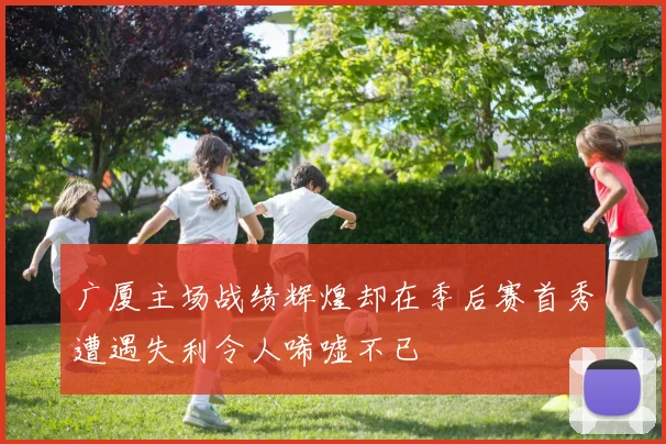 广厦主场战绩辉煌却在季后赛首秀遭遇失利令人唏嘘不已