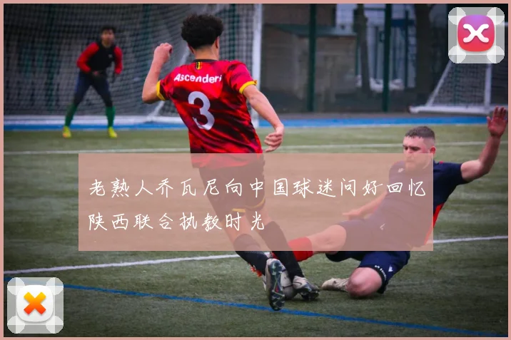 老熟人乔瓦尼向中国球迷问好回忆陕西联合执教时光