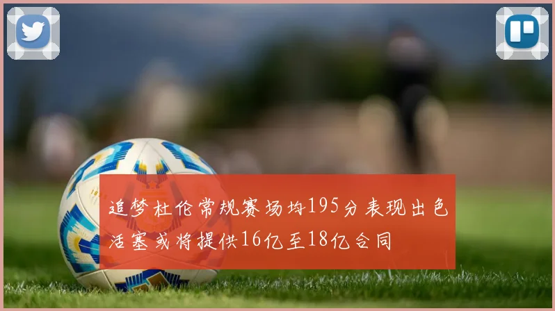 追梦杜伦常规赛场均195分表现出色活塞或将提供16亿至18亿合同