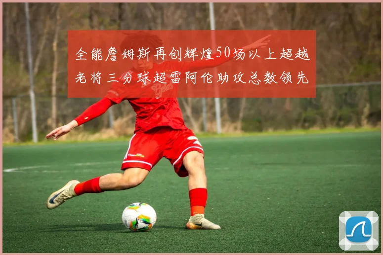 全能詹姆斯再创辉煌50场以上超越老将三分球超雷阿伦助攻总数领先隆多