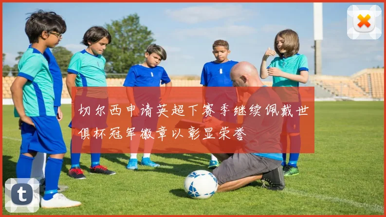 切尔西申请英超下赛季继续佩戴世俱杯冠军徽章以彰显荣誉