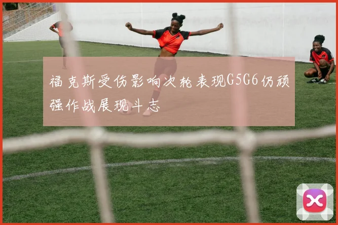 福克斯受伤影响次轮表现G5G6仍顽强作战展现斗志