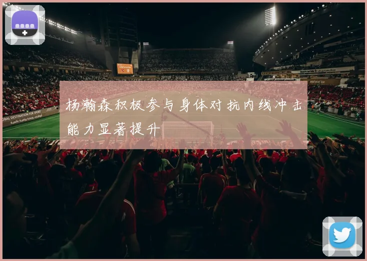 杨瀚森积极参与身体对抗内线冲击能力显著提升