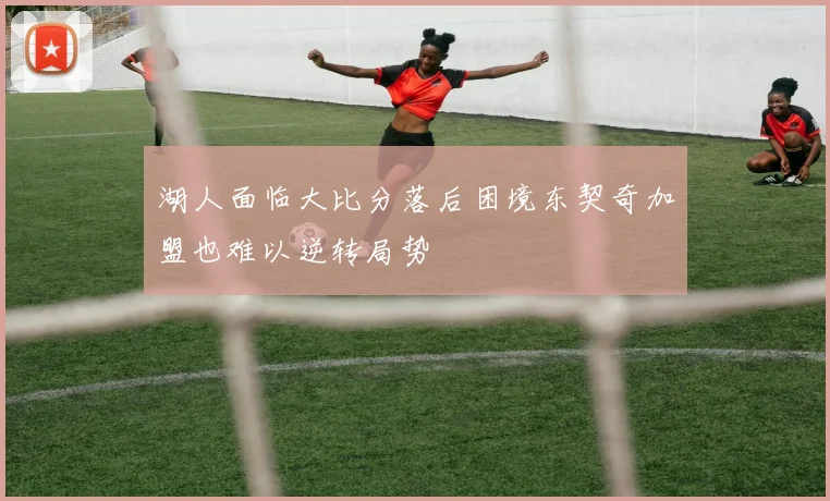 湖人面临大比分落后困境东契奇加盟也难以逆转局势