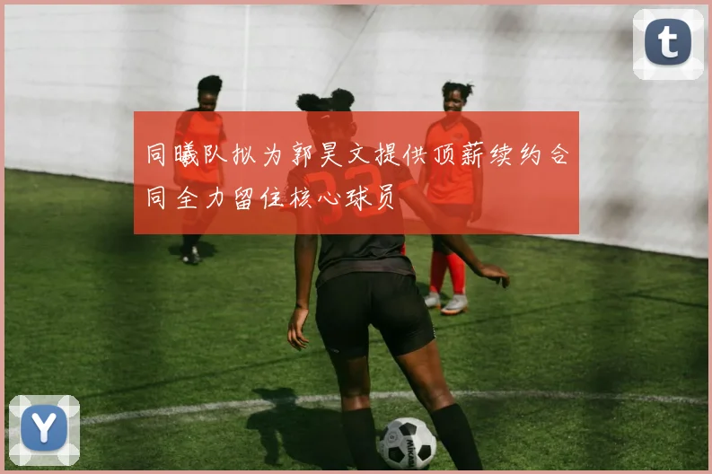 同曦队拟为郭昊文提供顶薪续约合同全力留住核心球员