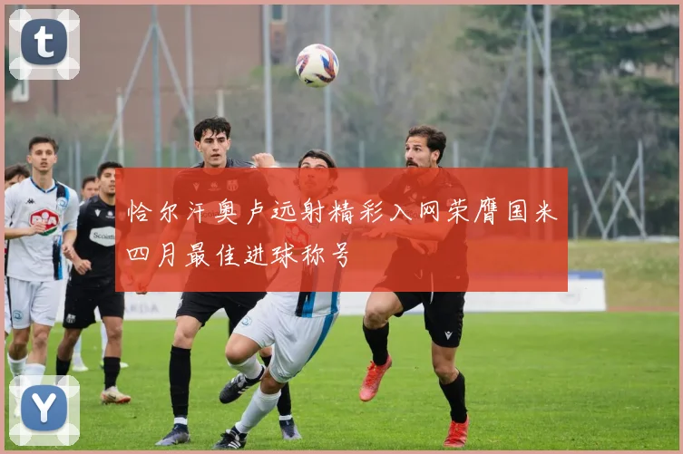 恰尔汗奥卢远射精彩入网荣膺国米四月最佳进球称号