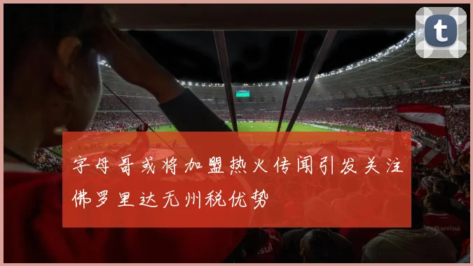 字母哥或将加盟热火传闻引发关注佛罗里达无州税优势