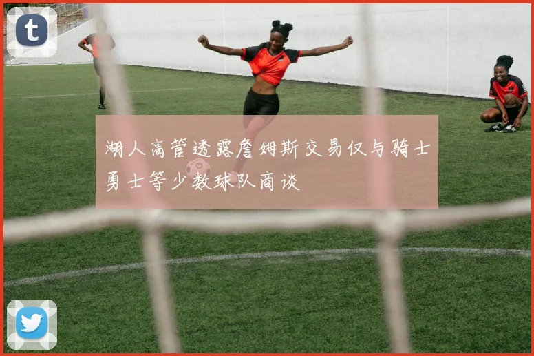 湖人高管透露詹姆斯交易仅与骑士勇士等少数球队商谈