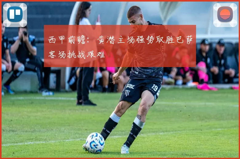 西甲前瞻：黄潜主场强势取胜巴萨客场挑战艰难
